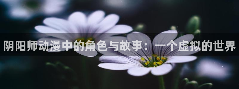 动漫天堂免费下载：阴阳师动漫中的角色与故事：一个虚拟的世界
